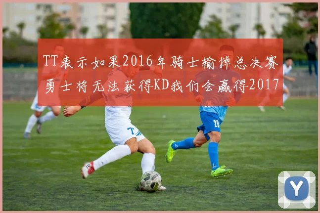TT表示如果2016年骑士输掉总决赛勇士将无法获得KD我们会赢得2017和2018年总冠军
