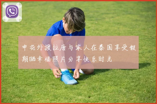 申花外援拉唐与家人在泰国享受假期晒幸福照片分享快乐时光
