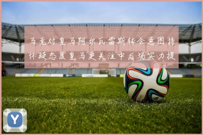 马竞对皇马阿尔瓦雷斯转会意图持怀疑态度皇马更关注中后场实力提升