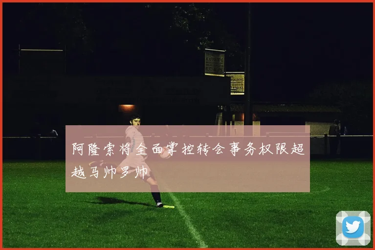 阿隆索将全面掌控转会事务权限超越马帅罗帅