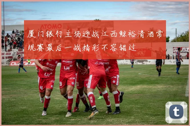 厦门银行主场迎战江西鲸裕清酒常规赛最后一战精彩不容错过