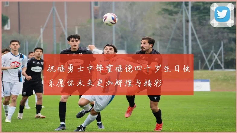 祝福勇士中锋霍福德四十岁生日快乐愿你未来更加辉煌与精彩
