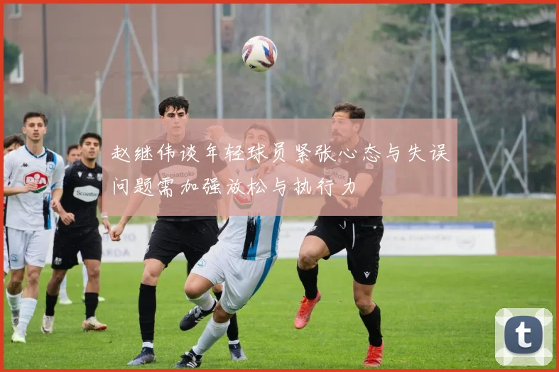 赵继伟谈年轻球员紧张心态与失误问题需加强放松与执行力