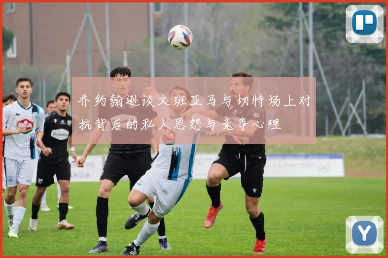 乔约翰逊谈文班亚马与切特场上对抗背后的私人恩怨与竞争心理