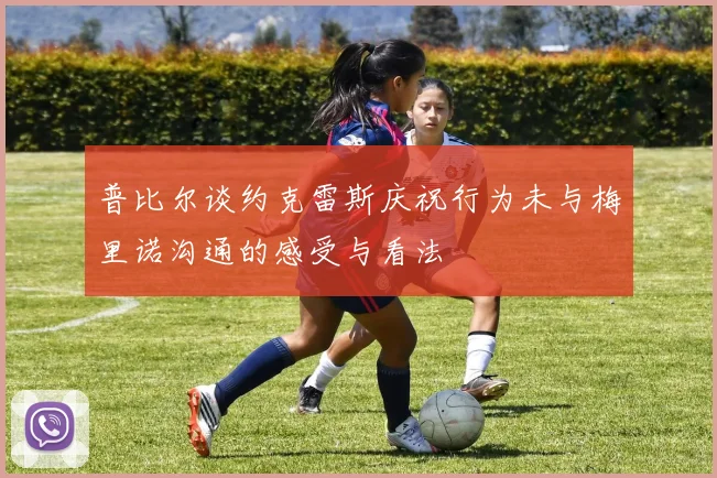 普比尔谈约克雷斯庆祝行为未与梅里诺沟通的感受与看法