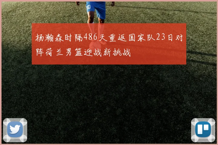 杨瀚森时隔486天重返国家队23日对阵荷兰男篮迎战新挑战