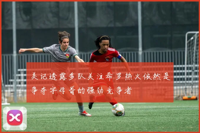 美记透露多队关注希罗热火依然是争夺字母哥的强劲竞争者