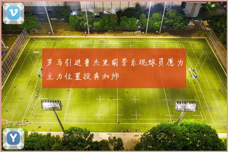 罗马引进鲁杰里前景乐观球员愿为主力位置投奔加帅