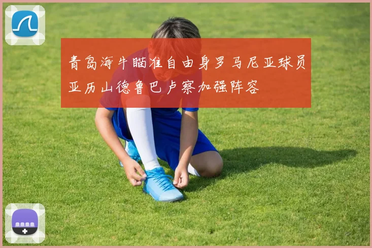 青岛海牛瞄准自由身罗马尼亚球员亚历山德鲁巴卢察加强阵容