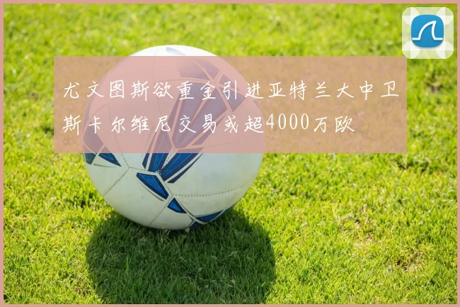 尤文图斯欲重金引进亚特兰大中卫斯卡尔维尼交易或超4000万欧