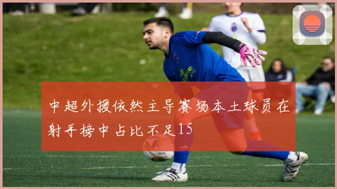 中超外援依然主导赛场本土球员在射手榜中占比不足15