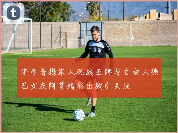 字母哥携家人观战王牌与自由人热巴女友阿贾精彩出战引关注