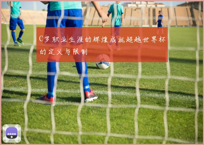 C罗职业生涯的辉煌成就超越世界杯的定义与限制