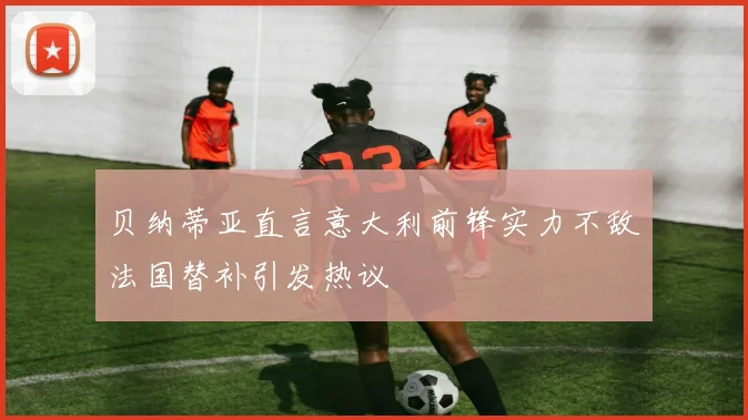 贝纳蒂亚直言意大利前锋实力不敌法国替补引发热议