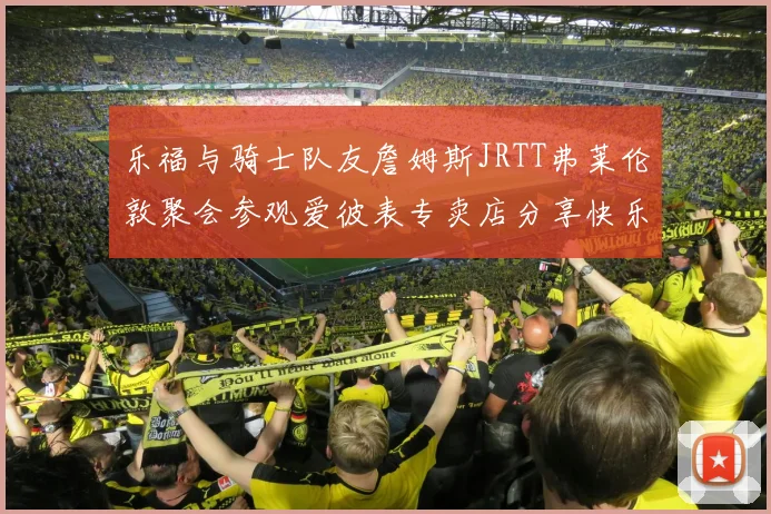 乐福与骑士队友詹姆斯JRTT弗莱伦敦聚会参观爱彼表专卖店分享快乐时光