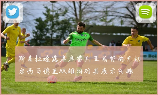 斯基拉透露库库雷利亚或将离开切尔西马德里双雄均对其表示兴趣