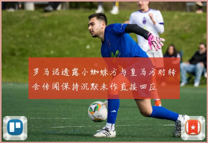 罗马诺透露小蜘蛛方与皇马方对转会传闻保持沉默未作直接回应