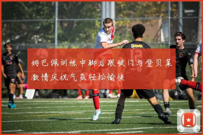 姆巴佩训练中脚后跟破门与登贝莱激情庆祝气氛轻松愉快
