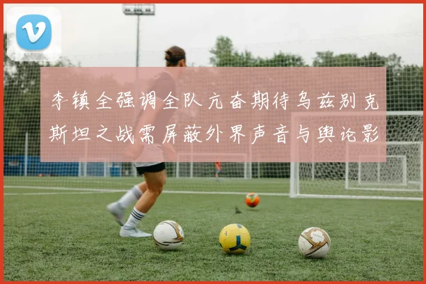 李镇全强调全队亢奋期待乌兹别克斯坦之战需屏蔽外界声音与舆论影响