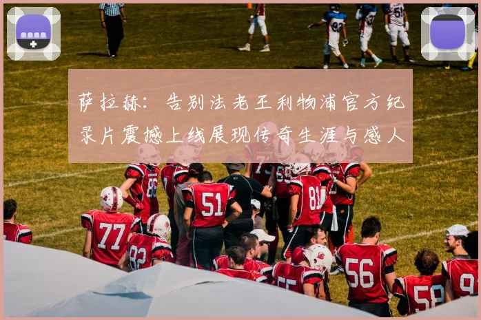 萨拉赫：告别法老王利物浦官方纪录片震撼上线展现传奇生涯与感人时刻