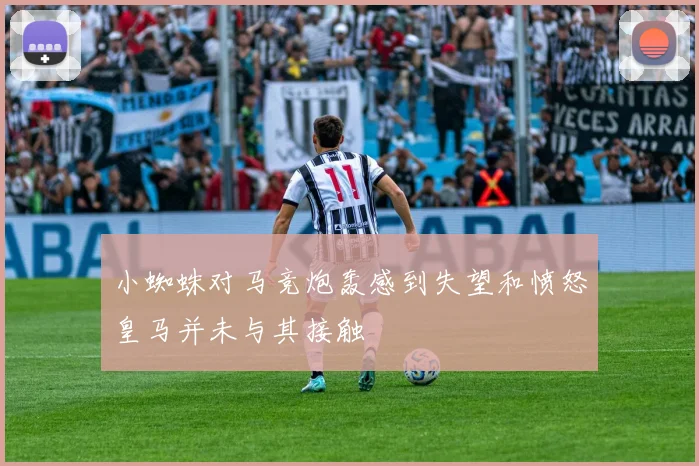 小蜘蛛对马竞炮轰感到失望和愤怒皇马并未与其接触