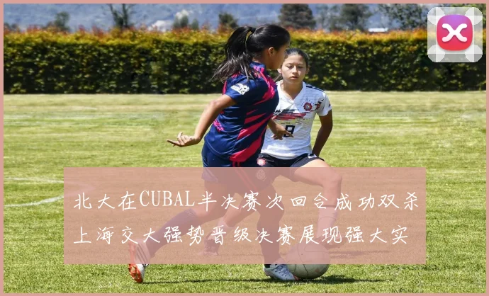 北大在CUBAL半决赛次回合成功双杀上海交大强势晋级决赛展现强大实力